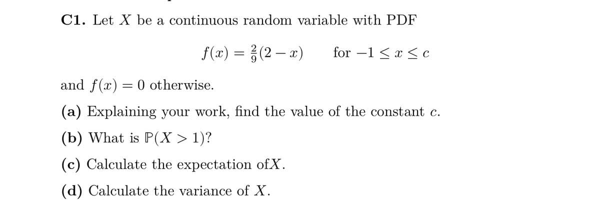 C1. Let X be a continuous random variable with PDF
f(x) = (2-x)
²
for -1 < x < c
and f(x) = 0 otherwise.
(a) Explaining your work, find the value of the constant c.
(b) What is P(X > 1)?
(c) Calculate the expectation of X.
(d) Calculate the variance of X.