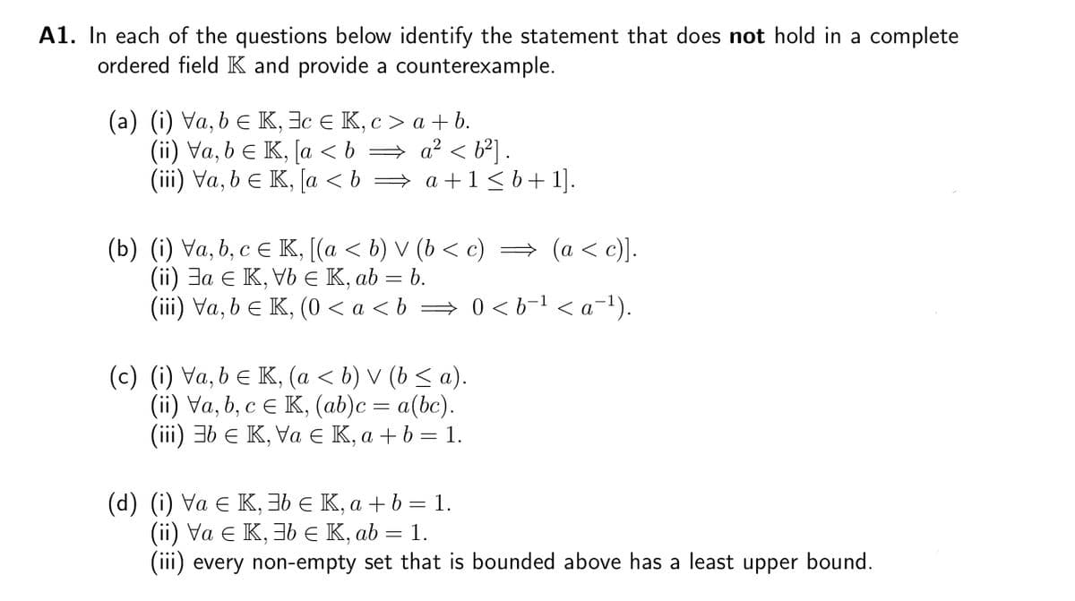 A1. In each of the questions below identify the statement that does not hold in a complete
ordered field K and provide a counterexample.
(a) (i) Va, b ≤ K, c € K, c> a+b.
(ii) Va, b = K, [a < b ⇒ a² < b²] .
(iii) Va, b = K, [a<b⇒ a +1≤ b + 1].
(b) (i) Va, b, c ≤ K, [(a ≤ b) V (b < c) ⇒ (a < c)].
(ii) a € K, Vb € K, ab = b.
(iii) Va, b ≤ K, (0 <a<b⇒ 0<b−¹ < a¯¹).
(c) (i) Va, b ≤ K, (a ≤ b) V (b ≤ a).
(ii) Va, b, c € K, (ab)c = a(bc).
(iii) 3b € K, Va € K, a + b = 1.
(d) (i) Va € K, 3b € K, a + b = 1.
(ii) Va € K, 3b € K, ab = 1.
(iii) every non-empty set that is bounded above has a least upper bound.