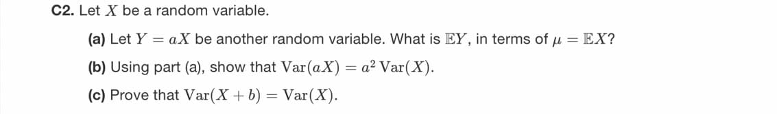 C2. Let X be a random variable.
(a) Let Ya.X be another random variable. What is EY, in terms of μ = EX?
(b) Using part (a), show that Var(aX) = a² Var(X).
(c) Prove that Var(X + b) = Var (X).