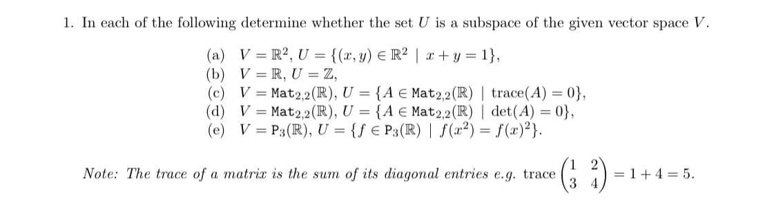 1. In each of the following determine whether the set U is a subspace of the given vector space V.
V = R², U = {(x, y) = R² | x+y=1},
V=R, U = Z,
(b)
(d)
(e)
V = Mat2,2 (R), U = {A E Mat2,2 (R) | trace(A) = 0},
V = Mat2,2 (R), U = {A E Mat2,2 (R) | det(A) = 0},
V = P3 (R), U = {fe P3 (R) | f(x²) = f(x)²}.
Note: The trace of a matrix is the sum of its diagonal entries e.g. trace
3
= 1+4= 5.