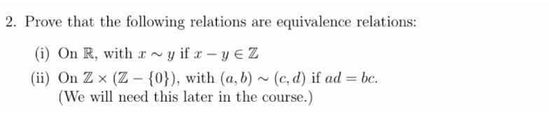 2. Prove that the following relations are equivalence relations:
(i) On R, with
x~yifx-yEZ
(ii) On Zx (Z - {0}), with (a, b)~ (c,d) if ad = bc.
(We will need this later in the course.)