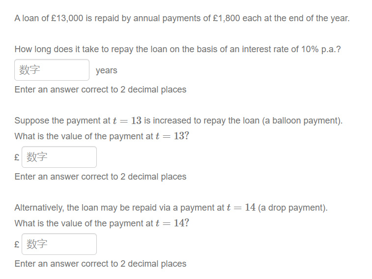 A loan of £13,000 is repaid by annual payments of £1,800 each at the end of the year.
How long does it take to repay the loan on the basis of an interest rate of 10% p.a.?
数字
years
Enter an answer correct to 2 decimal places
Suppose the payment at t = 13 is increased to repay the loan (a balloon payment).
What is the value of the payment at t = 13?
£ 数字
Enter an answer correct to 2 decimal places
Alternatively, the loan may be repaid via a payment at t = 14 (a drop payment).
What is the value of the payment at t = 14?
£ 数字
Enter an answer correct to 2 decimal places