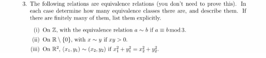 3. The following relations are equivalence relations (you don't need to prove this). In
each case determine how many equivalence classes there are, and describe them. If
there are finitely many of them, list them explicitly.
(i) On Z, with the equivalence relation a~ b if a = b mod 3.
(ii) On R {0}, with xy if xy > 0.
(iii) On R², (x1, y1) ~ (x2, y2) if x² + y² = x² + y².