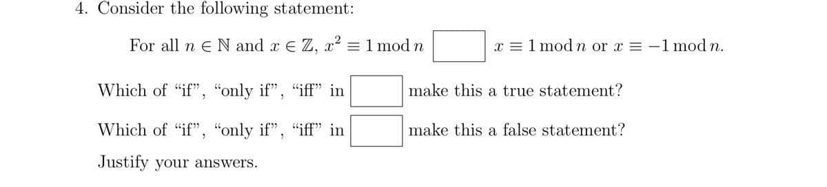 4. Consider the following statement:
For all n N and x € Z, x² = 1 mod n
Which of "if", "only if", "iff" in
Which of "if", "only if", "iff" in
Justify your answers.
x = 1 mod n or x = -1 mod n.
make this a true statement?
make this a false statement?