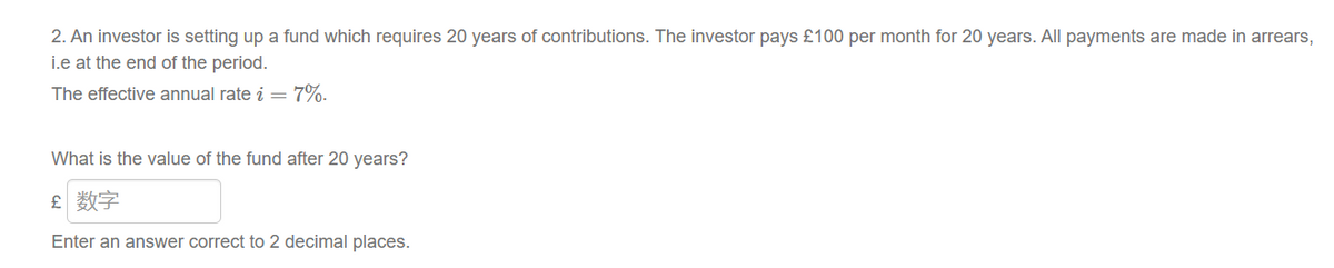 2. An investor is setting up a fund which requires 20 years of contributions. The investor pays £100 per month for 20 years. All payments are made in arrears,
i.e at the end of the period.
The effective annual rate i = 7%.
What is the value of the fund after 20 years?
£ 数字
Enter an answer correct to 2 decimal places.