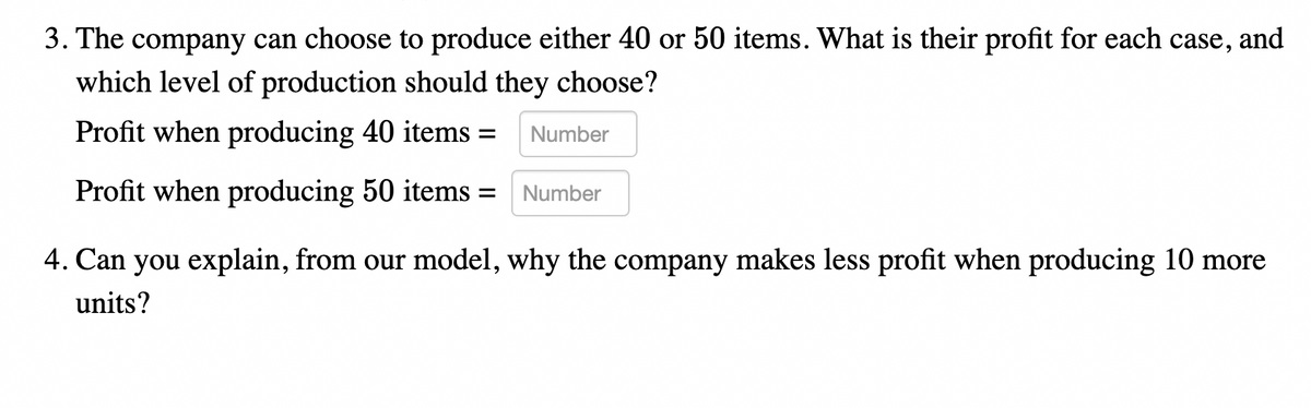 3. The company can choose to produce either 40 or 50 items. What is their profit for each case,
and
which level of production should they choose?
Profit when producing 40 items =
Number
Profit when producing 50 items =
Number
4. Can you explain, from our model, why the company makes less profit when producing 10 more
units?
