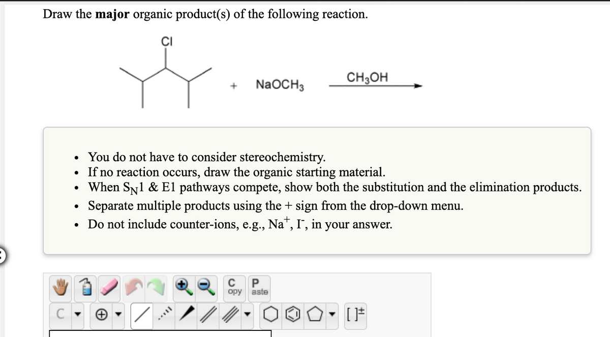 Draw the major organic product(s) of the following reaction.
CI
CH3OH
NaOCH3
You do not have to consider stereochemistry.
If no reaction occurs, draw the organic starting material.
When SN1 & El pathways compete, show both the substitution and the elimination products.
Separate multiple products using the + sign from the drop-down menu.
• Do not include counter-ions, e.g., Na", I", in your answer.
C
opy
aste
C
