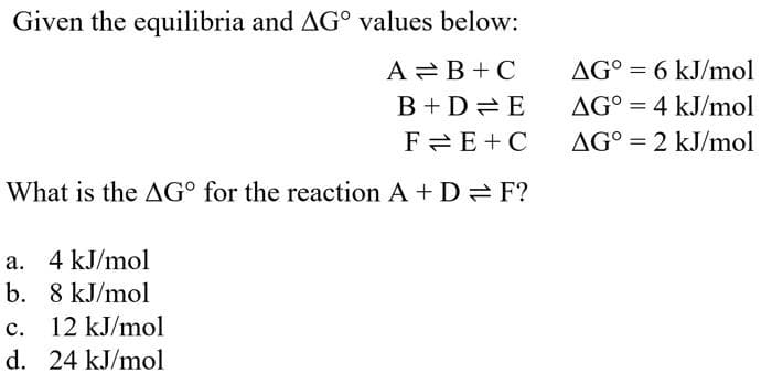 Given the equilibria and AG° values below:
A B+C
B+D=E
FE+C
What is the AGO for the reaction A + DF?
a. 4 kJ/mol
b. 8 kJ/mol
C.
12 kJ/mol
d. 24 kJ/mol
AG° = 6 kJ/mol
AG° 4 kJ/mol
=
AG° = 2 kJ/mol