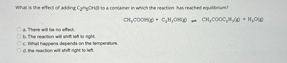What is the effect of adding C₂H5OH() to a container in which the reaction has reached equilibrium?
a. There will be no effect.
b. The reaction will shift left to right.
c. What happens depends on the temperature.
d. the reaction will shift right to left.
CH₂COOH(g) + C₂H,OH(g) CH₂COOC₂H,(g) + H₂O(g)