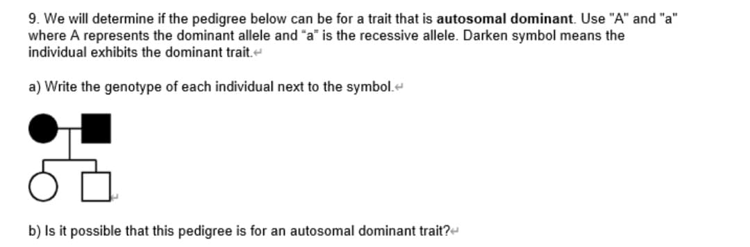 9. We will determine if the pedigree below can be for a trait that is autosomal dominant. Use "A" and "a"
where A represents the dominant allele and "a" is the recessive allele. Darken symbol means the
individual exhibits the dominant trait.e
a) Write the genotype of each individual next to the symbol.e
b) Is it possible that this pedigree is for an autosomal dominant trait?e
