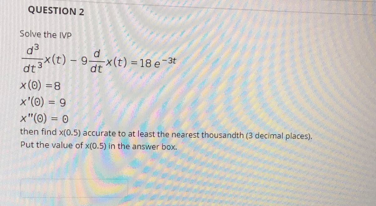 QUESTION 2
Solve the IVP
d3
atX(t) - 9x(t) = 18 e-3t
dt
x'(0) = 9
x"(0) = 0
then find x(0.5) accurate to at least the nearest thousandth (3 decimal places).
Put the value of x(0.5) in the answer box.
