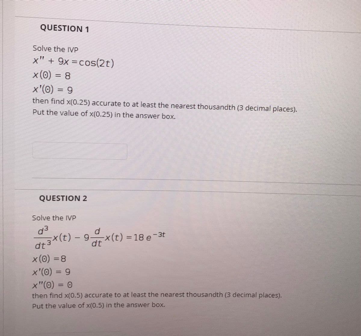 QUESTION 1
Solve the IVP
x" + 9x =cos(2t)
x(0) = 8
x'(0) = 9
then find x(0.25) accurate to at least the nearest thousandth (3 decimal places).
Put the value of x(0.25) in the answer box.
QUESTION 2
Solve the IVP
d3
dt3X(t) - 9x(t) = 18 e-3t
X(t) = 18 e =3t
x(0) =8
x'(0) = 9
x"(0) = 0
then find x(0.5) accurate to at least the nearest thousandth (3 decimal places).
Put the value of x(0.5) in the answer box.
