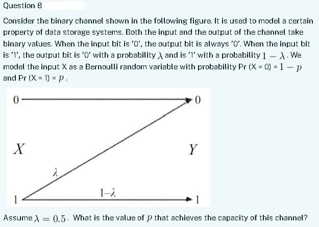 Question 8
Consider the binary channel shown in the following figure. It is used to model a certain
property of data storage systems. Both the input and the output of the channel take
binary values. When the input bit is '0', the output bit is always '0'. When the input bit
is '1', the output bit is '0' with a probability and is '1' with a probability 1-X. We
model the input X as a Bernoulli random variable with probability Pr (X = 0) = 1 - p
and Pr (X= 1) = p.
0
X
ہے
1-λ
0
Y
1
1
Assume λ = 0.5. What is the value of p that achieves the capacity of this channel?