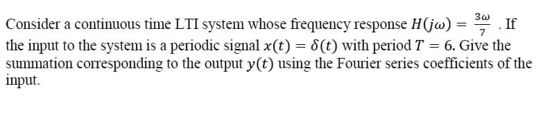 7
Consider a continuous time LTI system whose frequency response H(jw) = 3 . If
the input to the system is a periodic signal x(t) = 8(t) with period T = 6. Give the
summation corresponding to the output y(t) using the Fourier series coefficients of the
input.