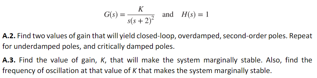 G(s)
=
K
s(s+ 2)²
and H(s) = 1
A.2. Find two values of gain that will yield closed-loop, overdamped, second-order poles. Repeat
for underdamped poles, and critically damped poles.
A.3. Find the value of gain, K, that will make the system marginally stable. Also, find the
frequency of oscillation at that value of K that makes the system marginally stable.