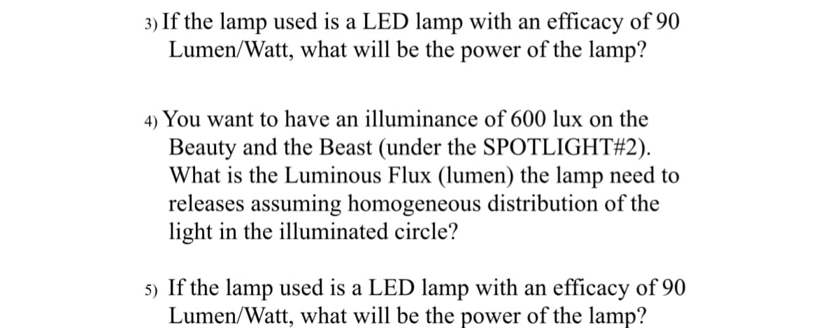 3) If the lamp used is a LED lamp with an efficacy of 90
Lumen/Watt, what will be the power of the lamp?
4) You want to have an illuminance of 600 lux on the
Beauty and the Beast (under the SPOTLIGHT#2).
What is the Luminous Flux (lumen) the lamp need to
releases assuming homogeneous distribution of the
light in the illuminated circle?
5) If the lamp used is a LED lamp with an efficacy of 90
Lumen/Watt, what will be the power of the lamp?