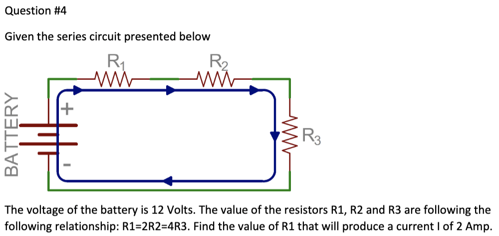 Question #4
Given the series circuit presented below
R₁
ww
BATTERY
+
R₂
www
ww
R3
The voltage of the battery is 12 Volts. The value of the resistors R1, R2 and R3 are following the
following relationship: R1=2R2=4R3. Find the value of R1 that will produce a current I of 2 Amp.