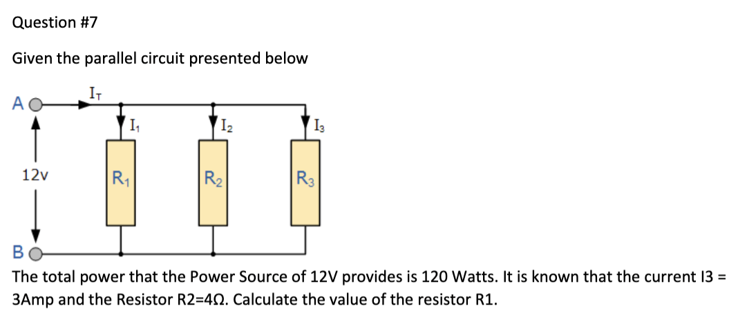 Question #7
Given the parallel circuit presented below
IT
A
12v
1₁
R₁
1₂
R₂
13
R3
B
The total power that the Power Source of 12V provides is 120 Watts. It is known that the current 13 =
3Amp and the Resistor R2=40. Calculate the value of the resistor R1.