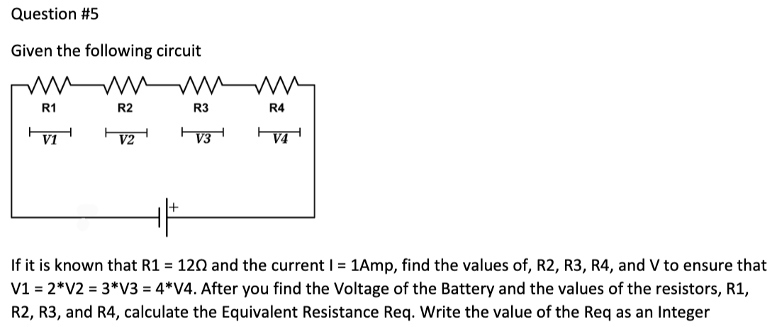Question #5
Given the following circuit
R2
R3
****
V2
R1
V1
R4
V4
If it is known that R1 = 120 and the current I = 1Amp, find the values of, R2, R3, R4, and V to ensure that
V1 = 2*V2 = 3*V3 = 4*V4. After you find the Voltage of the Battery and the values of the resistors, R1,
R2, R3, and R4, calculate the Equivalent Resistance Req. Write the value of the Req as an Integer
