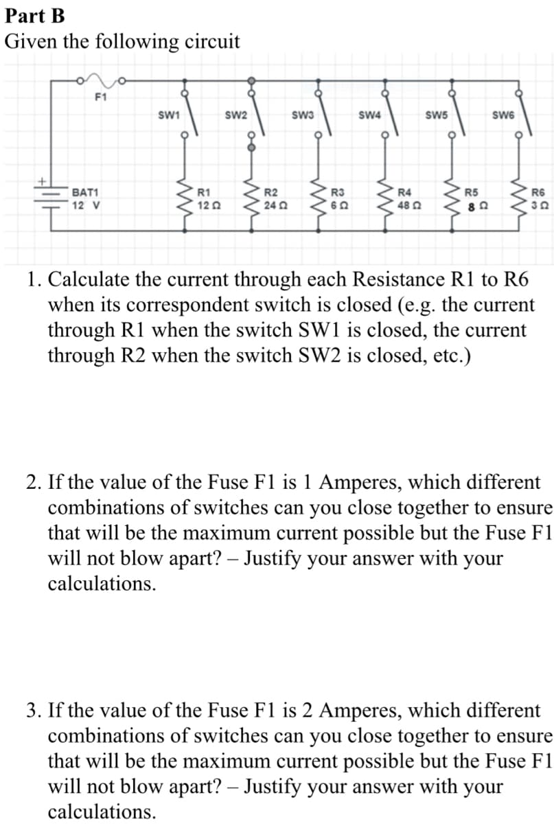 Part B
Given the following circuit
F1
BAT1
12 V
SW1
ww
R1
1202
SW2
R2
24 02
SW3
ww
R3
652
SW4
ww
R4
48 Ω
SW5
R5
892
SW6
R6
302
1. Calculate the current through each Resistance R1 to R6
when its correspondent switch is closed (e.g. the current
through R1 when the switch SW1 is closed, the current
through R2 when the switch SW2 is closed, etc.)
2. If the value of the Fuse F1 is 1 Amperes, which different
combinations of switches can you close together to ensure
that will be the maximum current possible but the Fuse F1
will not blow apart? - Justify your answer with your
calculations.
3. If the value of the Fuse F1 is 2 Amperes, which different
combinations of switches can you close together to ensure
that will be the maximum current possible but the Fuse F1
will not blow apart? - Justify your answer with your
calculations.