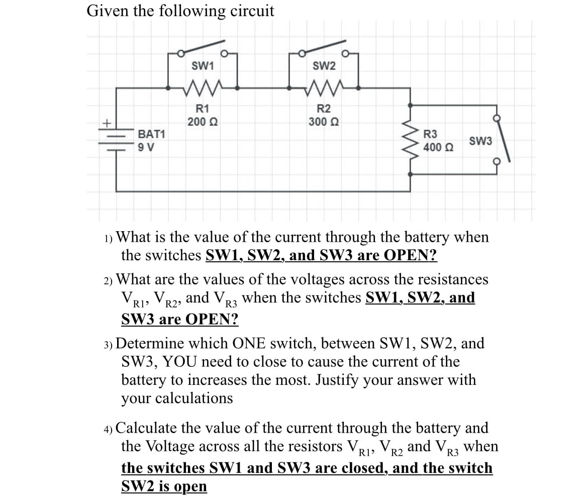 Given the following circuit
BAT1
9 V
SW1
ww
R1
200 Q2
SW2
ww
R2
300 Ω
R3
400 Ω
SW3
1) What is the value of the current through the battery when
the switches SW1, SW2, and SW3 are OPEN?
2) What are the values of the voltages across the resistances
VR1, VR2, and VR3 when the switches SW1, SW2, and
SW3 are OPEN?
3) Determine which ONE switch, between SW1, SW2, and
SW3, YOU need to close to cause the current of the
battery to increases the most. Justify your answer with
your calculations
4) Calculate the value of the current through the battery and
the Voltage across all the resistors VR1, VR2 and VR3 when
the switches SW1 and SW3 are closed, and the switch
SW2 is open