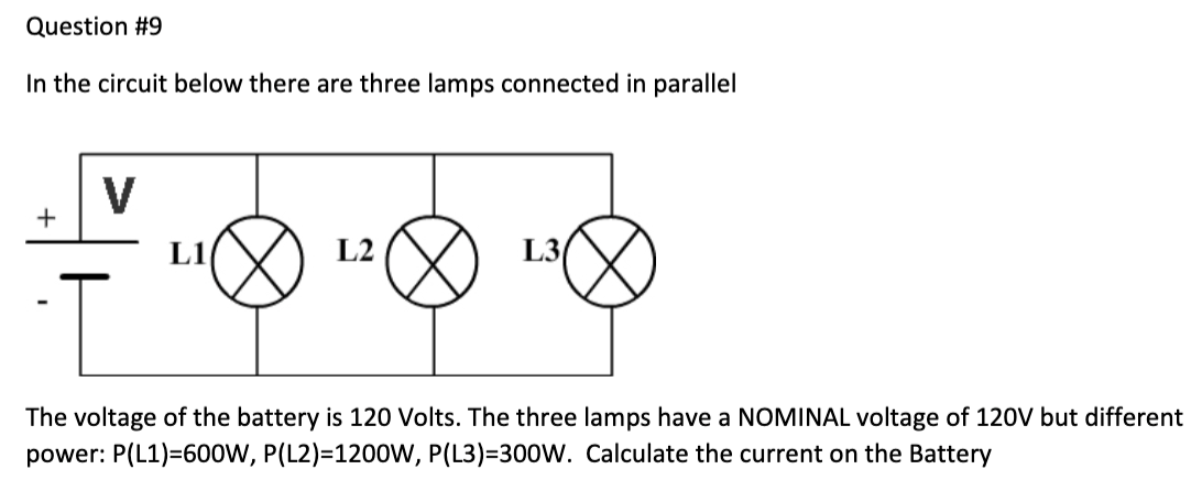 Question #9
In the circuit below there are three lamps connected in parallel
+
V
L1
L2
L3/
T
The voltage of the battery is 120 Volts. The three lamps have a NOMINAL voltage of 120V but different
power: P(L1)=600W, P(L2)=1200W, P(L3)=300W. Calculate the current on the Battery