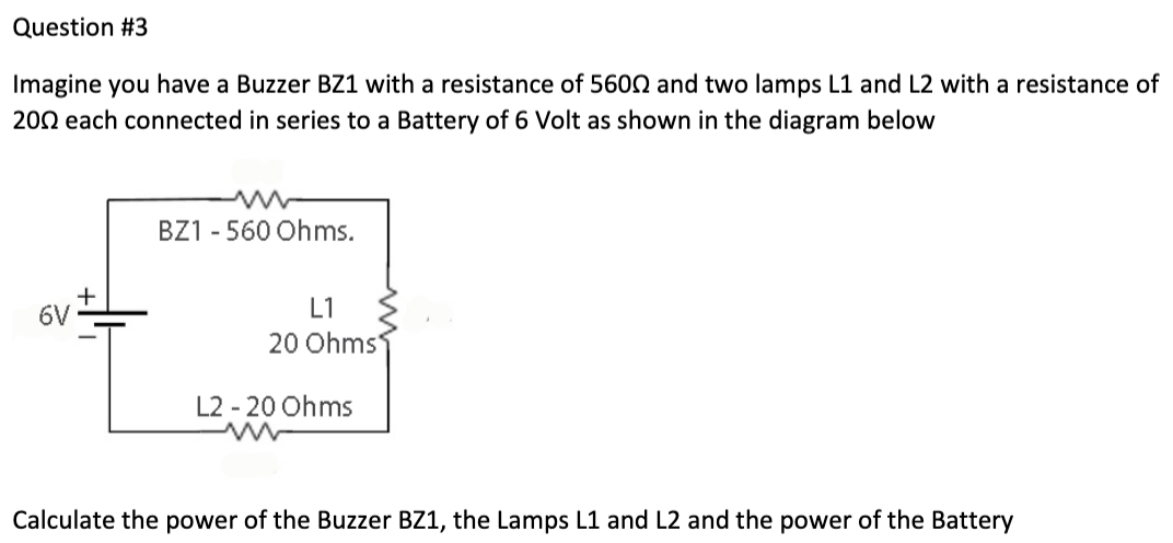 Question #3
Imagine you have a Buzzer BZ1 with a resistance of 5600 and two lamps L1 and L2 with a resistance of
2002 each connected in series to a Battery of 6 Volt as shown in the diagram below
6V
BZ1 - 560 Ohms.
L1
20 Ohms
L2-20 Ohms
Calculate the power of the Buzzer BZ1, the Lamps L1 and L2 and the power of the Battery