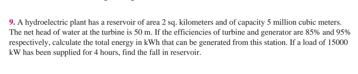 9. A hydroelectric plant has a reservoir of area 2 sq. kilometers and of capacity 5 million cubic meters.
The net head of water at the turbine is 50 m. If the efficiencies of turbine and generator are 85% and 95%
respectively, calculate the total energy in kWh that can be generated from this station. If a load of 15000
kW has been supplied for 4 hours, find the fall in reservoir.
