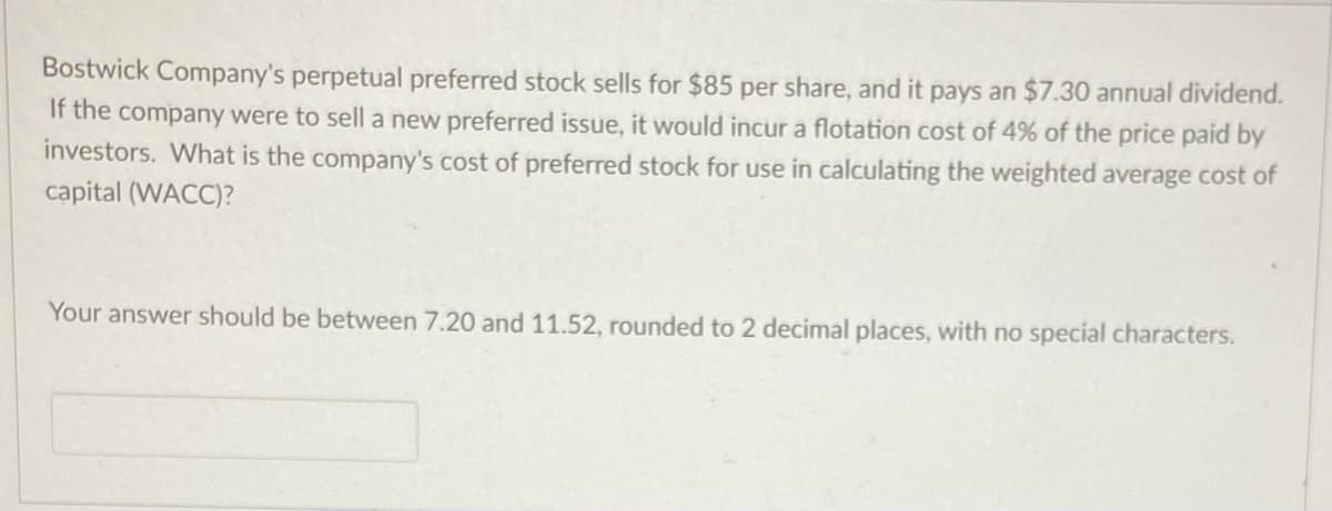 Bostwick Company's perpetual preferred stock sells for $85 per share, and it pays an $7.30 annual dividend.
If the company were to sell a new preferred issue, it would incur a flotation cost of 4% of the price paid by
investors. What is the company's cost of preferred stock for use in calculating the weighted average cost of
capital (WACC)?
Your answer should be between 7.20 and 11.52, rounded to 2 decimal places, with no special characters.