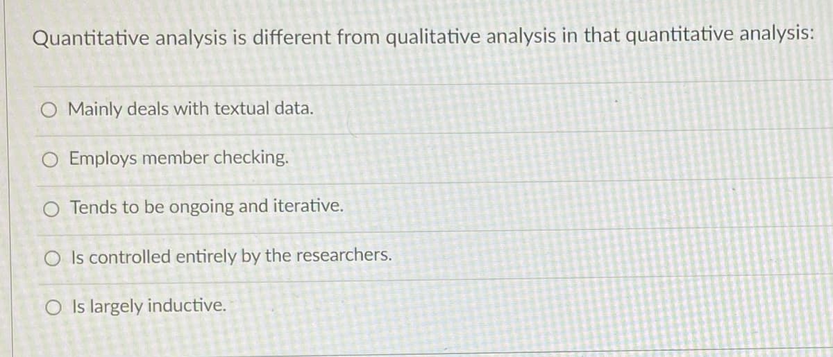 Quantitative analysis is different from qualitative analysis in that quantitative analysis:
O Mainly deals with textual data.
O Employs member checking.
O Tends to be ongoing and iterative.
O Is controlled entirely by the researchers.
O Is largely inductive.