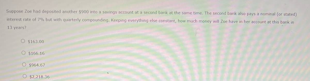 Suppose Zoe had deposited another $900 into a savings account at a second bank at the same time. The second bank also pays a nominal (or stated)
interest rate of 7% but with quarterly compounding. Keeping everything else constant, how much money will Zoe have in her account at this bank in
13 years?
O $163.00
O $166.16
O $964.67
O $2,218.36