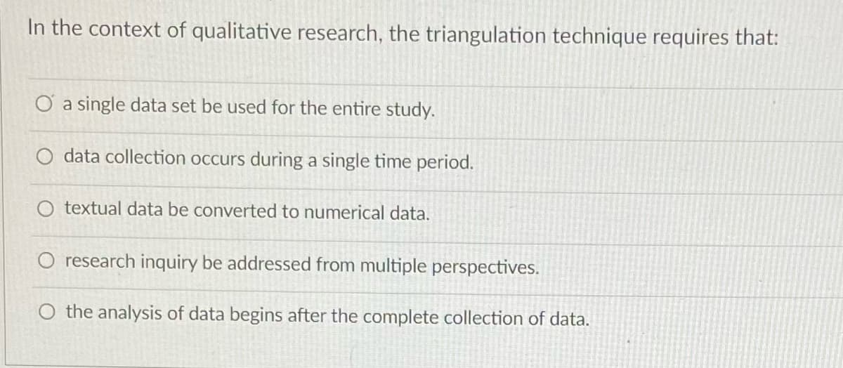 In the context of qualitative research, the triangulation technique requires that:
O a single data set be used for the entire study.
data collection occurs during a single time period.
textual data be converted to numerical data.
research inquiry be addressed from multiple perspectives.
O the analysis of data begins after the complete collection of data.
