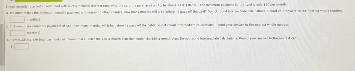 Simon recently received a credit card with a 21% nominal interest rate. With the card, he purchased an Apple iPhone 7 for $387.83. The minimum payment on the card is only $20 per month.
a. If Simon makes the minimum monthly payment and makes no other charges, how many months will it be before he pays off the card? Do not round intermediate calculations. Round your answer to the nearest whole number.
month(s)
b. If Simon makes monthly payments of $65, how many months will it be before he pays off the debt? Do not round intermediate calculations. Round your answer to the nearest whole number.
month(s)
c. How much more in total payments will Simon make under the $20-a-month plan than under the $65-a-month plan. Do not round intermediate calculations. Round your answer to the nearest cent.
$