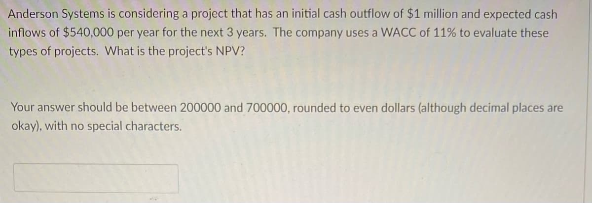 Anderson Systems is considering a project that has an initial cash outflow of $1 million and expected cash
inflows of $540,000 per year for the next 3 years. The company uses a WACC of 11% to evaluate these
types of projects. What is the project's NPV?
Your answer should be between 200000 and 700000, rounded to even dollars (although decimal places are
okay), with no special characters.