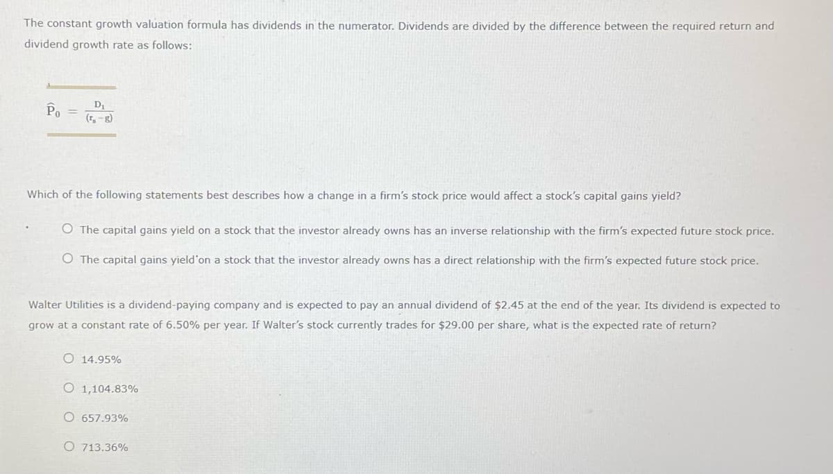 The constant growth valuation formula has dividends in the numerator. Dividends are divided by the difference between the required return and
dividend growth rate as follows:
Po
D₁
(₁₁-8)
Which of the following statements best describes how a change in a firm's stock price would affect a stock's capital gains yield?
O The capital gains yield on a stock that the investor already owns has an inverse relationship with the firm's expected future stock price.
O The capital gains yield'on a stock that the investor already owns has a direct relationship with the firm's expected future stock price.
Walter Utilities is a dividend-paying company and is expected to pay an annual dividend of $2.45 at the end of the year. Its dividend is expected to
grow at a constant rate of 6.50% per year. If Walter's stock currently trades for $29.00 per share, what is the expected rate of return?
O 14.95%
O 1,104.83%
O 657.93%
O 713.36%