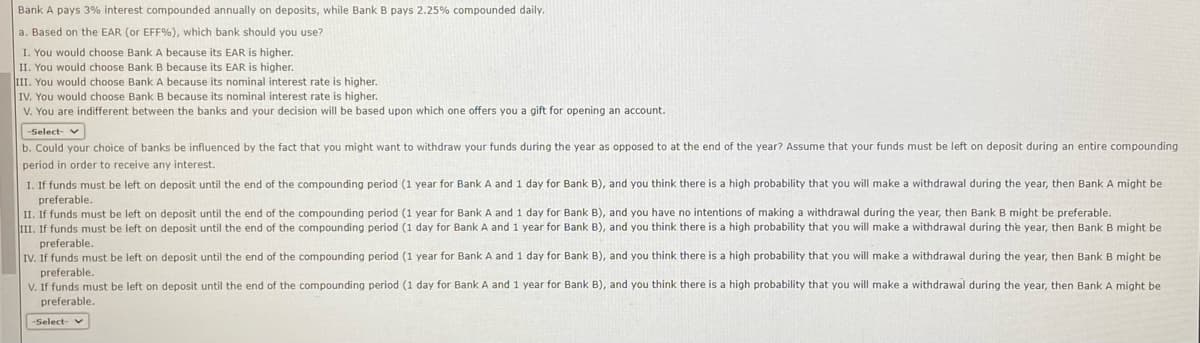 Bank A pays 3% interest compounded annually on deposits, while Bank B pays 2.25% compounded daily.
a. Based on the EAR (or EFF%), which bank should you use?
I. You would choose Bank A because its EAR is higher.
II. You would choose Bank B because its EAR is higher.
III. You would choose Bank A because its nominal interest rate is higher.
IV. You would choose Bank B because its nominal interest rate is higher.
V. You are indifferent between the banks and your decision will be based upon which one offers you a gift for opening an account.
-Select- v
b. Could your choice of banks be influenced by the fact that you might want to withdraw your funds during the year as opposed to at the end of the year? Assume that your funds must be left on deposit during an entire compounding
period in order to receive any interest.
I. If funds must be left on deposit until the end of the compounding period (1 year for Bank A and 1 day for Bank B), and you think there is a high probability that you will make a withdrawal during the year, then Bank A might be
preferable.
II. If funds must be left on deposit until the end of the compounding period (1 year for Bank A and 1 day for Bank B), and you have no intentions of making a withdrawal during the year, then Bank B might be preferable.
III. If funds must be left on deposit until the end of the compounding period (1 day for Bank A and 1 year for Bank B), and you think there is a high probability that you will make a withdrawal during the year, then Bank B might be
preferable.
IV. If funds must be left on deposit until the end of the compounding period (1 year for Bank A and 1 day for Bank B), and you think there is a high probability that you will make a withdrawal during the year, then Bank B might be
preferable.
V. If funds must be left on deposit until the end of the compounding period (1 day for Bank A and 1 year for Bank B), and you think there is a high probability that you will make a withdrawal during the year, then Bank A might be
preferable.
-Select- v