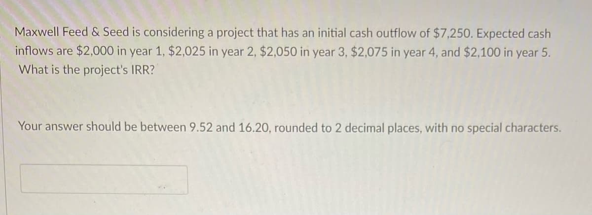 Maxwell Feed & Seed is considering a project that has an initial cash outflow of $7,250. Expected cash
inflows are $2,000 in year 1, $2,025 in year 2, $2,050 in year 3, $2,075 in year 4, and $2,100 in year 5.
What is the project's IRR?
Your answer should be between 9.52 and 16.20, rounded to 2 decimal places, with no special characters.