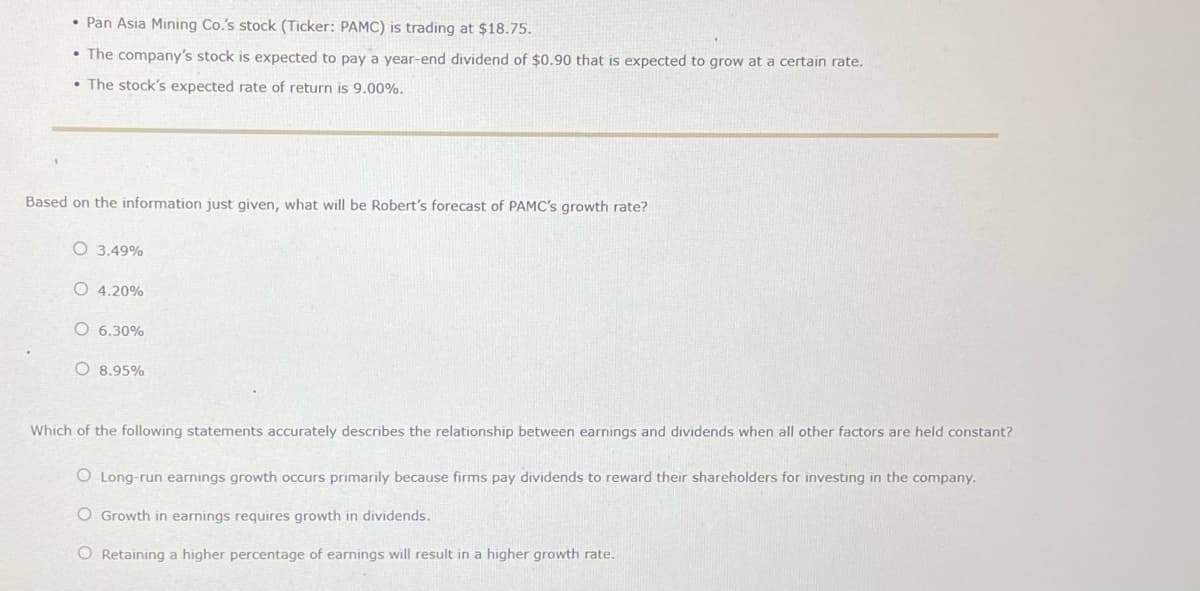 • Pan Asia Mining Co.'s stock (Ticker: PAMC) is trading at $18.75.
• The company's stock is expected to pay a year-end dividend of $0.90 that is expected to grow at a certain rate.
The stock's expected rate of return is 9.00%.
Based on the information just given, what will be Robert's forecast of PAMC's growth rate?
3.49%
4.20%
O 6.30%
O 8.95%
Which of the following statements accurately describes the relationship between earnings and dividends when all other factors are held constant?
O Long-run earnings growth occurs primarily because firms pay dividends to reward their shareholders for investing in the company.
O Growth in earnings requires growth in dividends.
O Retaining a higher percentage of earnings will result in a higher growth rate.