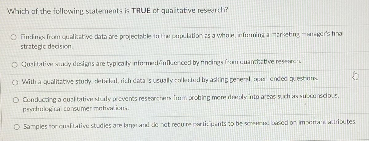 Which of the following statements is TRUE of qualitative research?
O Findings from qualitative data are projectable to the population as a whole, informing a marketing manager's final
strategic decision.
O Qualitative study designs are typically informed/influenced by findings from quantitative research.
O With a qualitative study, detailed, rich data is usually collected by asking general, open-ended questions.
O Conducting a qualitative study prevents researchers from probing more deeply into areas such as subconscious,
psychological consumer motivations.
O Samples for qualitative studies are large and do not require participants to be screened based on important attributes.