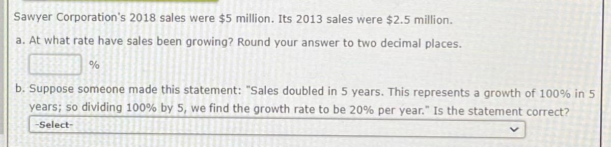 Sawyer Corporation's 2018 sales were $5 million. Its 2013 sales were $2.5 million.
a. At what rate have sales been growing? Round your answer to two decimal places.
%
b. Suppose someone made this statement: "Sales doubled in 5 years. This represents a growth of 100% in 5
years; so dividing 100% by 5, we find the growth rate to be 20% per year." Is the statement correct?
-Select-