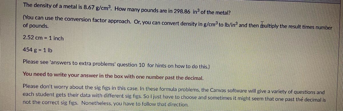 The density of a metal is 8.67 g/cm. How many pounds are in 298.86 in of the metal?
(You can use the conversion factor approach. Or, you can convert density in g/cm? to Ib/in and then thultiply the result times number
of pounds.
2.52 cm 1 inch
454 g = 1 lb
Please see 'answers to extra problems' question 10 for hints on how to do this.)
You need to write your answer in the box with one number past the decimal.
Please don't worry about the sig figs in this case. In these formula problems, the Canvas software will give a variety of questions and
each student gets their data with different sig figs. So I just have to choose and sometimes it might seem that one past the decimal is
not the correct sig figs. Nonetheless, you have to follow that direction.
