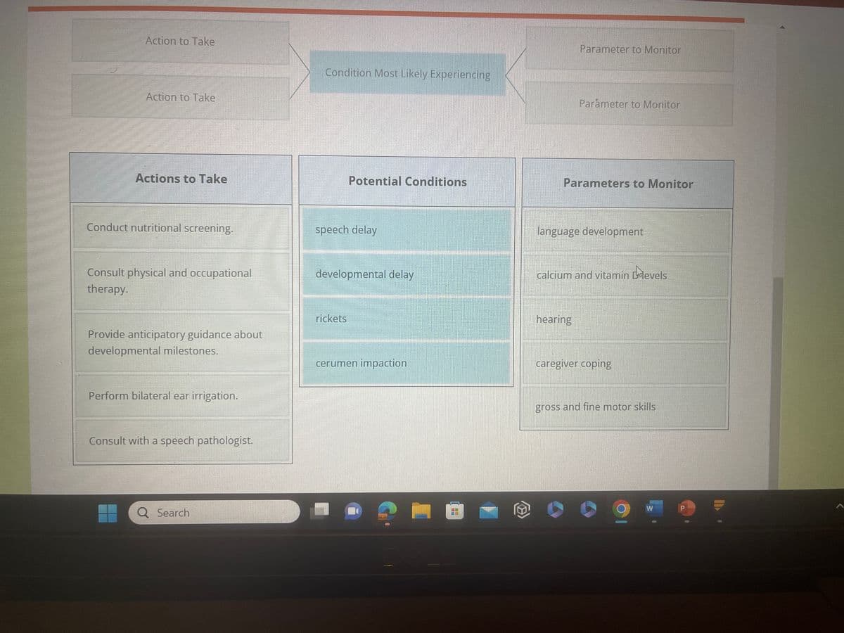 The nurse is reviewing the Nurses' Notes and determining the needed interventions.
> Complete the diagram by dragging from the choices below to specify what condition the child
is most likely experiencing, two actions the nurse should take to address that condition, and
two parameters the nurse should monitor to assess the child's progress..
Action to Take
Action to Take
Actions to Take
Conduct nutritional screening.
Consult physical and occupational
therapy.
Provide anticipatory guidance about
developmental milestones.
Perform bilateral ear irrigation.
Q Search
Condition Most Likely Experiencing
Potential Conditions
speech delay
developmental delay
rickets
cerumen impaction
Parameter to Monitor
Parameter to Monitor
Parameters th Monitor
language development
hearing
calcium and vitamin D levels
caregiver coping
W