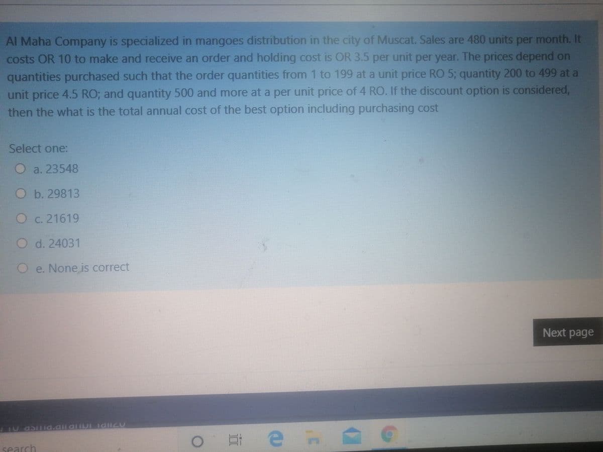 Al Maha Company is specialized in mangoes distribution in the city of Muscat. Sales are 480 units per month. It
costs OR 10 to make and receive an order and holding cost is OR 3.5 per unit per year. The prices depend on
quantities purchased such that the order quantities from 1 to 199 at a unit price RO 5; quantity 200 to 499 at a
unit price 4.5 RO; and quantity 500 and more at a per unit price of 4 RO. If the discount option is considered,
then the what is the total annual cost of the best option including purchasing cost
Select one:
O
a. 23548
O b.29813
O c. 21619
O d. 24031
Oe. None is correct
Next page
O # e n
search
