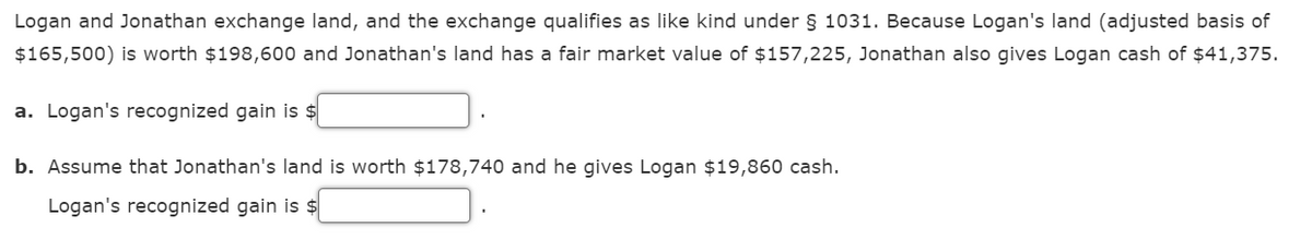 Logan and Jonathan exchange land, and the exchange qualifies as like kind under § 1031. Because Logan's land (adjusted basis of
$165,500) is worth $198,600 and Jonathan's land has a fair market value of $157,225, Jonathan also gives Logan cash of $41,375.
a. Logan's recognized gain is $
b. Assume that Jonathan's land is worth $178,740 and he gives Logan $19,860 cash.
Logan's recognized gain is $