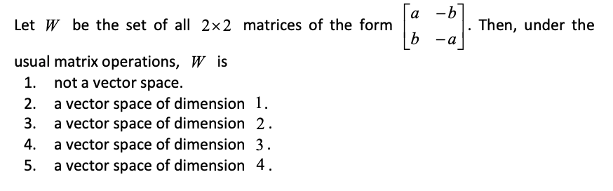 a -b
Let W be the set of all 2x2 matrices of the form
Then, under the
ь -а
usual matrix operations, W is
1. not a vector space.
2. a vector space of dimension 1.
3. a vector space of dimension 2.
4.
a vector space of dimension 3.
a vector space of dimension 4.
5.
