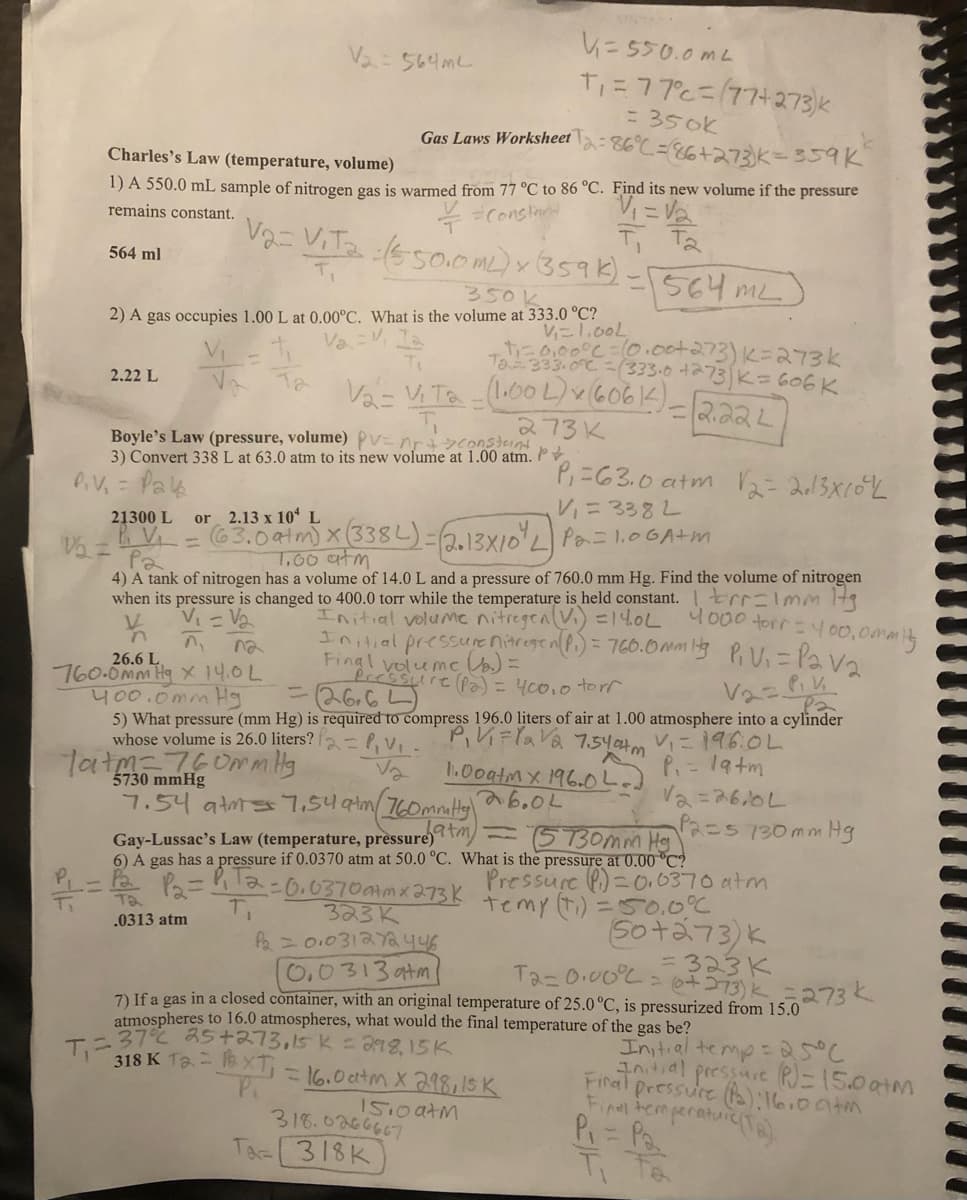 V₁=550.0mL
T₁ = 77°c=(77+273)k
= 350k
Gas Laws Worksheet
-86°C = 86+273) K = 359K
Charles's Law (temperature, volume)
V₁ = √₂
1) A 550.0 mL sample of nitrogen gas is warmed from 77 °C to 86 °C. Find its new volume if the pressure
= Constant
remains constant.
T Ta
Va= Vita :(550.0 mL) x (359k)
350k
V₁=1.00L
2) A gas occupies 1.00 L at 0.00°C. What is the volume at 333.0 °C?
+₁=0,00°C = 10.00+273) K=273k
Ta=333.0°C (333.0 +273) K = 606K
Va v
V₂= V₁Ta - (1.00 L) x (6061) _
273K
=
564 ml
2.22 L
Ta
V₂ = 564m²
Boyle's Law (pressure, volume) Pv=nr + >constant
3) Convert 338 L at 63.0 atm to its new volume at 1.00 atm.
P.V₁ = Pay₂
V
n
P₁ = 63.0 atm √2=2013X10³/2
V₁ = 3382
21300 L or 2.13 x 10 L
1/₂ = ₁V₁ = (63.0 atm) x (338L) = (2.13×10¹ L Pa = 1.00A+m
Pa
7,00 atm
Tatm-760mm Hg
5730 mmHg
4) A tank of nitrogen has a volume of 14.0 L and a pressure of 760.0 mm Hg. Find the volume of nitrogen
when its pressure is changed to 400.0 torr while the temperature is held constant.
V₁ = √₂
Initial volume nitregen (V₁) = 14.0L
Initial pressure nitregen (Pi) = 760.0mmits
Final volume a) =
na
26.6 L
^₁
760.0mm Hg x 14.0 L
400.0mm Hg
-_Pressure (pa) = 400.0 torr
= 26.6
V₂= P₁V₁
Pa
5) What pressure (mm Hg) is required to compress 196.0 liters of air at 1.00 atmosphere into a cylinder
whose volume is 26.0 liters? P₂ = P₁V₁
Va
P₁V₁=lava 7.540+m V₁ = 196.0L
1.00atm x 196.0L
26.0L
P₁ = 19+m
-564 ML
= 2.22L
T₁=37% 25+273,15 K = 298,15K
318 K 12 = XT = 16.0 atm X 298,15 K
P.
1510 atm
7.54 atms 7.54 atm (160mmitty)
Gay-Lussac's Law (temperature, pressure
(5730mm Hg)
6) A gas has a pressure if 0.0370 atm at 50.0 °C. What is the pressure at 0.00 °C?
P₂ = P₁T2=0,03700mx 273 k temy (+₁) = 50.00 (
Pressure (P=0.0370 atm
.0313 atm
318.0266667
Ta-318K
r=1mm 17g
4000 torr = 400,0mmity
P₁ V₁ = Pav₂
323 K
Pa = 0.031272 446
0.0313atm
7) If a gas in a closed container, with an original temperature of 25.0 °C, is pressurized from 15.0
atmospheres to 16.0 atmospheres, what would the final temperature
of the gas be?
V2=2610L
P2=5 130 mm Hg
(S0+273) k
T2=0.00°C = (+373) K = 273 k
= 323K
Initial temp = 25°C
Initial pressure (P)=15.0 atm
Final pressure (Pa): 16.0 atm
Final temperature (Ta):