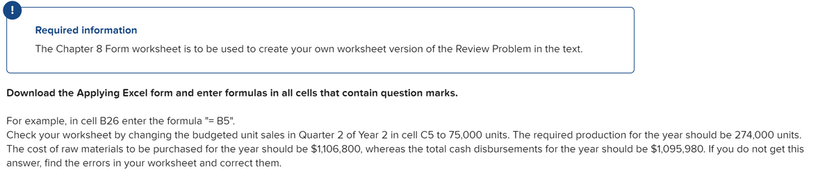 !
Required information
The Chapter 8 Form worksheet is to be used to create your own worksheet version of the Review Problem in the text.
Download the Applying Excel form and enter formulas in all cells that contain question marks.
For example, in cell B26 enter the formula "= B5",
Check your worksheet by changing the budgeted unit sales in Quarter 2 of Year 2 in cell C5 to 75,000 units. The required production for the year should be 274,000 units.
The cost of raw materials to be purchased for the year should be $1,106,800, whereas the total cash disbursements for the year should be $1,095,980. If you do not get this
answer, find the errors in your worksheet and correct them.
