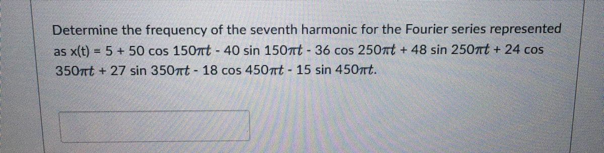 Determine the frequency of the seventh harmonic for the Fourier series represented
as x(t) = 5 + 50 cos 150mt - 40 sin 150mt - 36 cos 250mt +48 sin 250mt + 24 cos
350rt+27 sin 350mt - 18 cos 450mt - 15 sin 450mt.