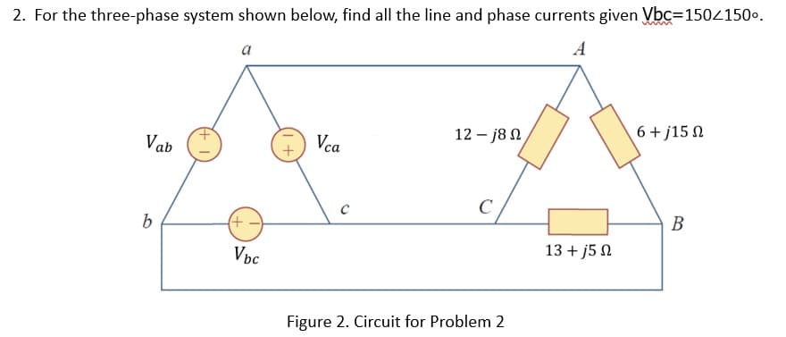 2. For the three-phase system shown below, find all the line and phase currents given Vbc=150/150⁰.
A
Vab
b
a
(+
Vbc
+1
Vca
с
12 – j8 Ω
C
Figure 2. Circuit for Problem 2
13 + j5 Ω
6+j15 Ω
B