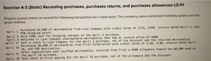 Exercise 4-3 (Static) Recording purchases, purchases returns, and purchases allowances LO P1
Prepare journal entries to record the following transactions for a retail store. The company uses a perpetual inventory system and the
gross method.
April 2
Purchased $4,600 of merchandise from Lyon Company with credit terms of 2/15, n/60, invoice dated April 2, and
FOB shipping point.
Paid $300 cash for shipping charges on the April 2 purchase.
April 3
April 4 Returned to Lyon Company unacceptable merchandise that had an invoice price of $600.
April 17 Sent a check to Lyon Company for the April 2 purchase, net of the discount and the returned merchandise.
Purchased $8,500 of merchandise from Frist Corporation with credit terms of 1/10, n/30, invoice dated April
April 18
18, and FOB destination.
April 21
After negotiations over scuffed merchandise, received from Frist a $500 allowance toward the $8,500 owed on
the April 18 purchase.
April 28 Sent check to Frist paying for the April 18 purchase, net of the allowance and the discount.